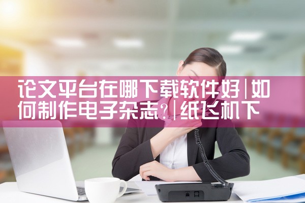 论文平台在哪下载软件好|纸飞机下载