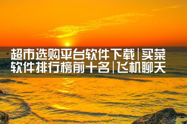 超市选购平台软件下载|飞机聊天app下载